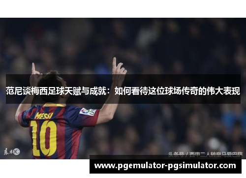 范尼谈梅西足球天赋与成就：如何看待这位球场传奇的伟大表现