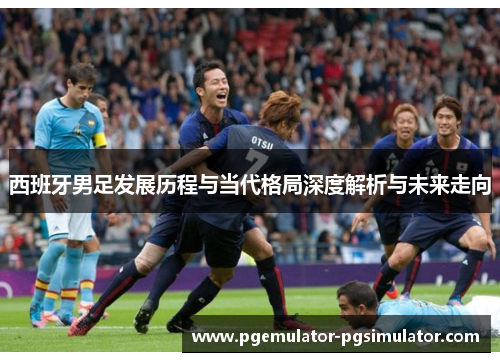 西班牙男足发展历程与当代格局深度解析与未来走向 西班牙男足发展历程与当代格局深度解析与未来走向