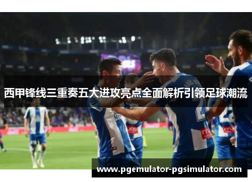 西甲锋线三重奏五大进攻亮点全面解析引领足球潮流 西甲锋线三重奏五大进攻亮点全面解析引领足球潮流