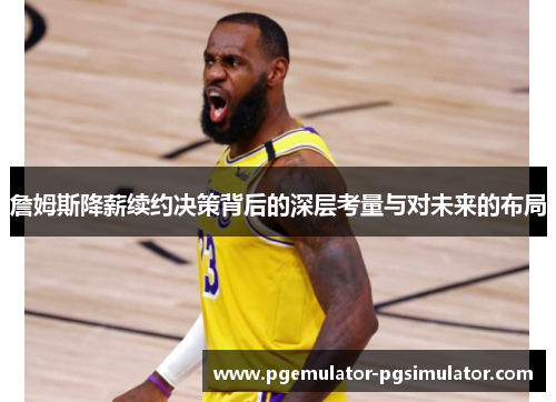 詹姆斯降薪续约决策背后的深层考量与对未来的布局