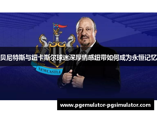贝尼特斯与纽卡斯尔球迷深厚情感纽带如何成为永恒记忆 贝尼特斯与纽卡斯尔球迷深厚情感纽带如何成为永恒记忆
