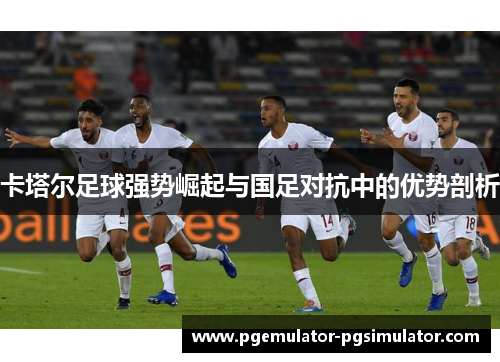 卡塔尔足球强势崛起与国足对抗中的优势剖析