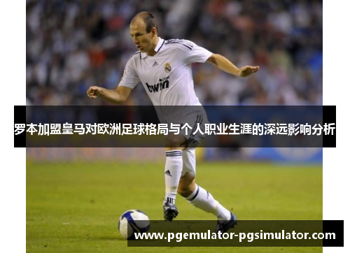 罗本加盟皇马对欧洲足球格局与个人职业生涯的深远影响分析