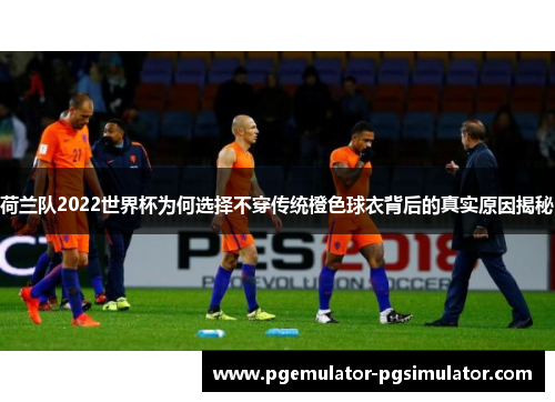 荷兰队2022世界杯为何选择不穿传统橙色球衣背后的真实原因揭秘