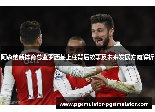 阿森纳新体育总监罗西基上任背后故事及未来发展方向解析