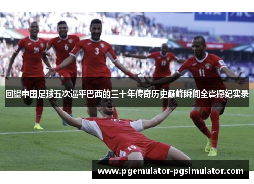回望中国足球五次逼平巴西的三十年传奇历史巅峰瞬间全震撼纪实录 回望中国足球五次逼平巴西的三十年传奇历史巅峰瞬间全震撼纪实录