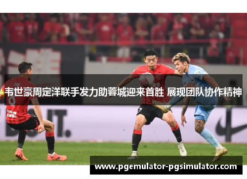 韦世豪周定洋联手发力助蓉城迎来首胜 展现团队协作精神