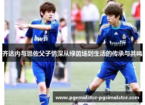 齐达内与恩佐父子情深从绿茵场到生活的传承与共鸣