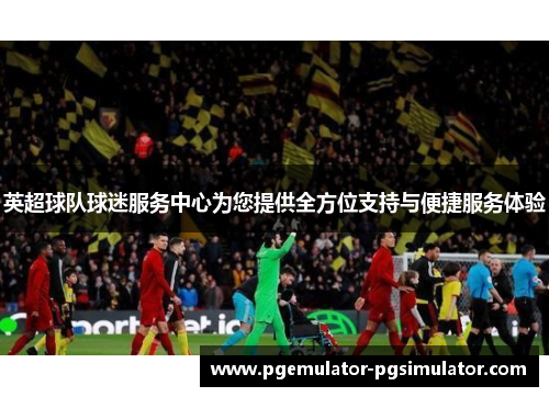 英超球队球迷服务中心为您提供全方位支持与便捷服务体验