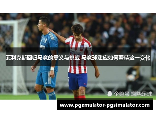 菲利克斯回归马竞的意义与挑战 马竞球迷应如何看待这一变化
