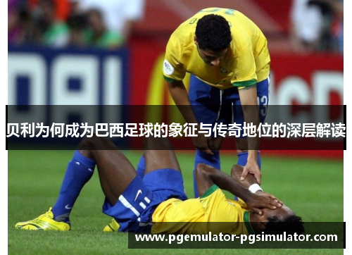 贝利为何成为巴西足球的象征与传奇地位的深层解读
