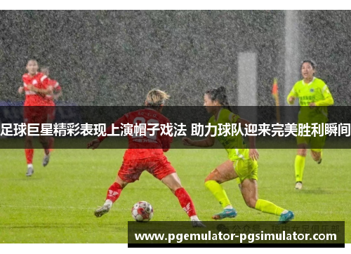 足球巨星精彩表现上演帽子戏法 助力球队迎来完美胜利瞬间