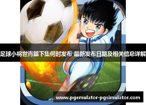 足球小将世青篇下集何时发布 最新发布日期及相关信息详解 足球小将世青篇下集何时发布 最新发布日期及相关信息详解