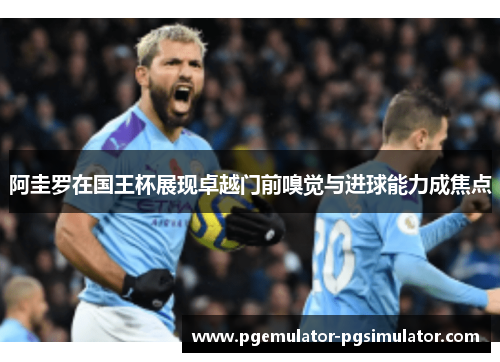 阿圭罗在国王杯展现卓越门前嗅觉与进球能力成焦点 阿圭罗在国王杯展现卓越门前嗅觉与进球能力成焦点