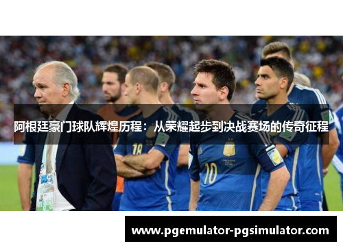 阿根廷豪门球队辉煌历程：从荣耀起步到决战赛场的传奇征程