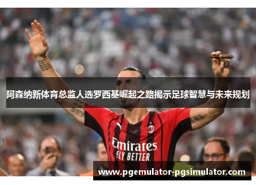 阿森纳新体育总监人选罗西基崛起之路揭示足球智慧与未来规划