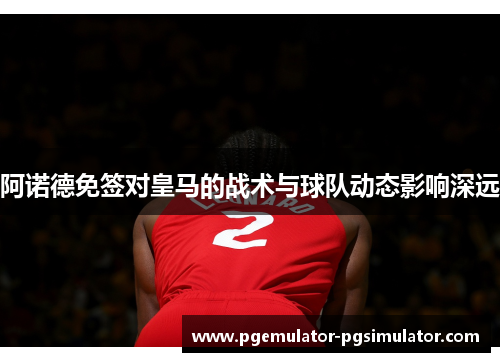 阿诺德免签对皇马的战术与球队动态影响深远 阿诺德免签对皇马的战术与球队动态影响深远