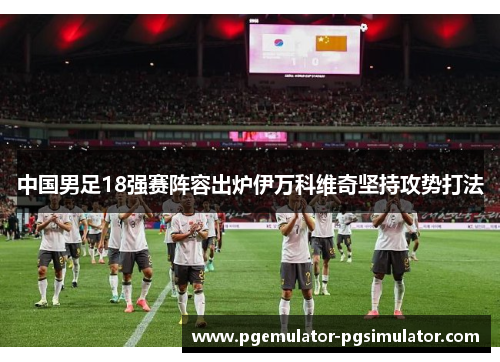 中国男足18强赛阵容出炉伊万科维奇坚持攻势打法