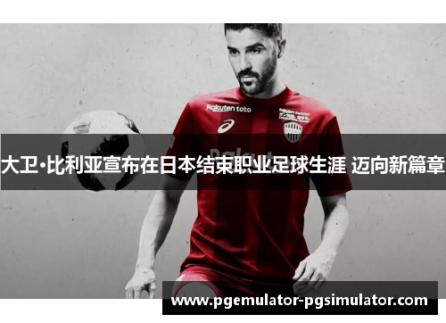 大卫·比利亚宣布在日本结束职业足球生涯 迈向新篇章