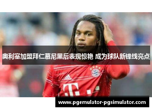 奥利塞加盟拜仁慕尼黑后表现惊艳 成为球队新锋线亮点 奥利塞加盟拜仁慕尼黑后表现惊艳 成为球队新锋线亮点