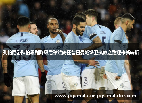 孔帕尼带队伯恩利降级后黯然离任昔日曼城铁卫执教之路迎来新转折