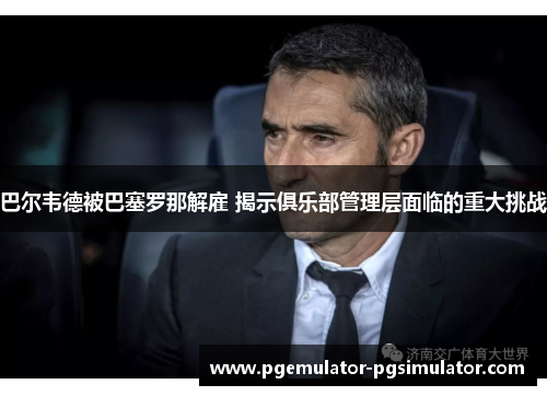 巴尔韦德被巴塞罗那解雇 揭示俱乐部管理层面临的重大挑战