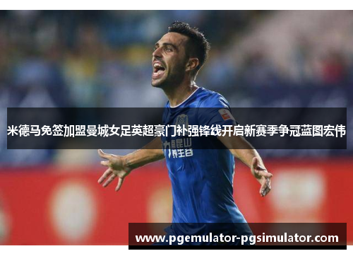 米德马免签加盟曼城女足英超豪门补强锋线开启新赛季争冠蓝图宏伟