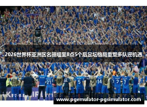 2026世界杯亚洲区名额增至8点5个后足坛格局重塑多队迎机遇